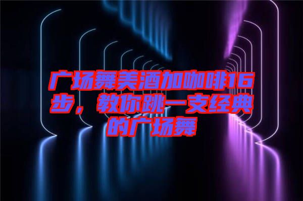 廣場舞美酒加咖啡16步，教你跳一支經(jīng)典的廣場舞