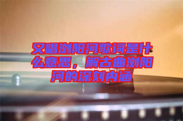 又唱瀏陽河歌詞是什么意思，解古曲瀏陽河的深刻內(nèi)涵