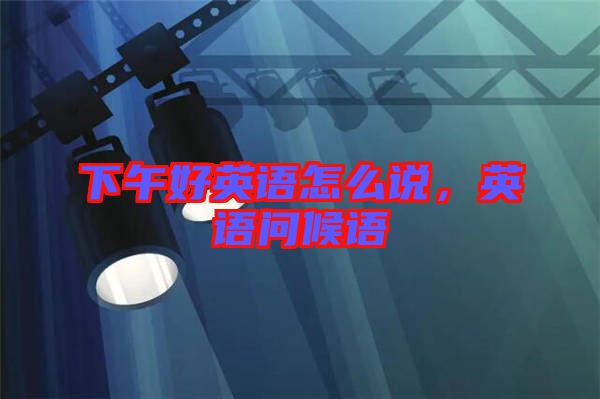 下午好英語(yǔ)怎么說(shuō)，英語(yǔ)問(wèn)候語(yǔ)