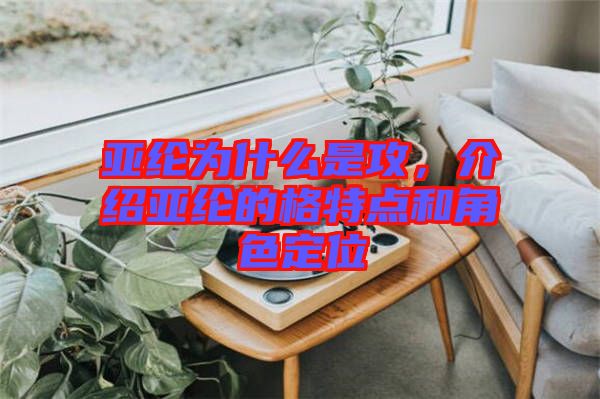 亞綸為什么是攻，介紹亞綸的格特點和角色定位