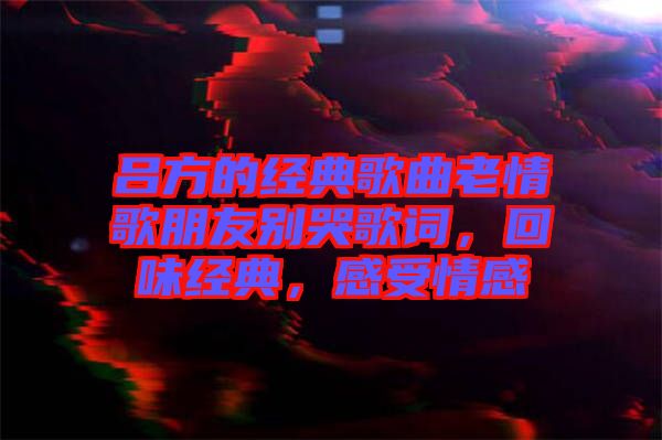 呂方的經(jīng)典歌曲老情歌朋友別哭歌詞，回味經(jīng)典，感受情感