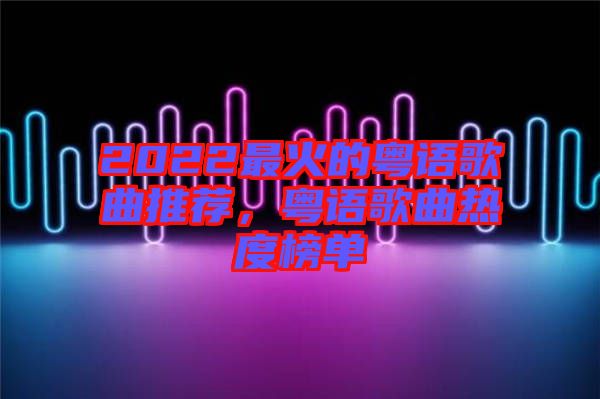 2022最火的粵語(yǔ)歌曲推薦，粵語(yǔ)歌曲熱度榜單