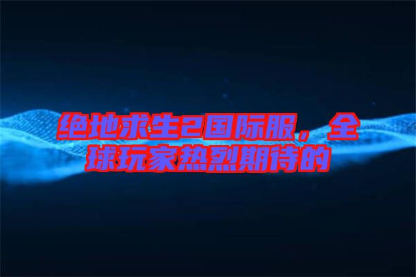 絕地求生2國際服，全球玩家熱烈期待的