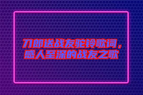 刀郎送戰(zhàn)友駝鈴歌詞，感人至深的戰(zhàn)友之歌