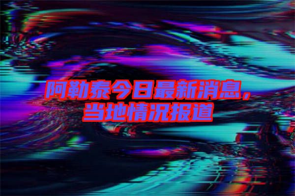 阿勒泰今日最新消息，當(dāng)?shù)厍闆r報(bào)道