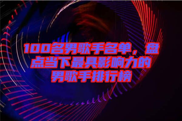 100名男歌手名單，盤點當下最具影響力的男歌手排行榜