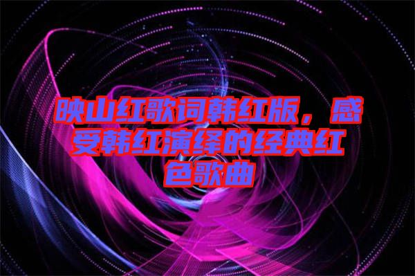 映山紅歌詞韓紅版，感受韓紅演繹的經(jīng)典紅色歌曲