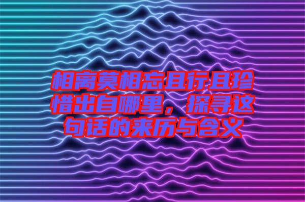 相離莫相忘且行且珍惜出自哪里，探尋這句話的來(lái)歷與含義