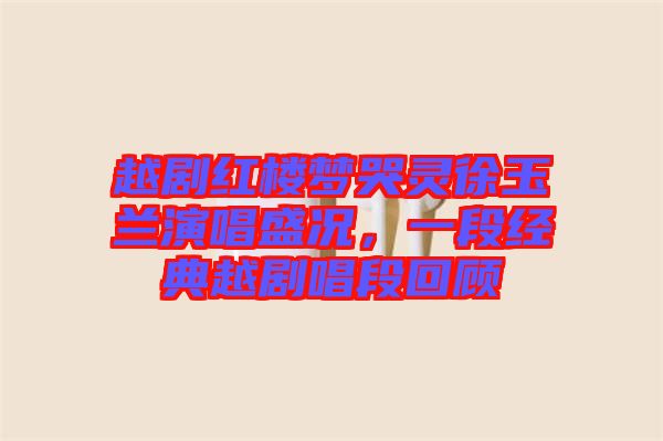 越劇紅樓夢(mèng)哭靈徐玉蘭演唱盛況，一段經(jīng)典越劇唱段回顧