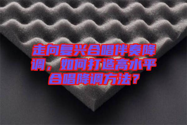 走向復(fù)興合唱伴奏降調(diào)，如何打造高水平合唱降調(diào)方法？