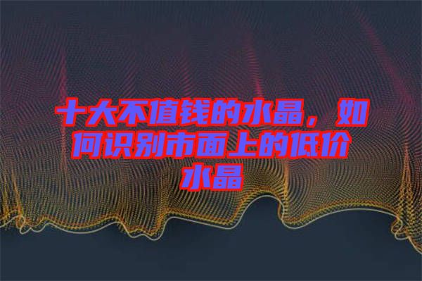 十大不值錢的水晶，如何識別市面上的低價水晶