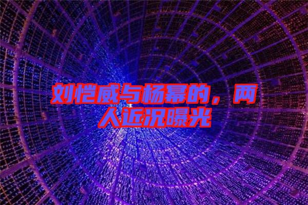 劉愷威與楊冪的，兩人近況曝光