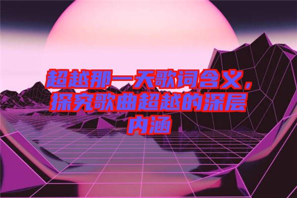 超越那一天歌詞含義，探究歌曲超越的深層內(nèi)涵