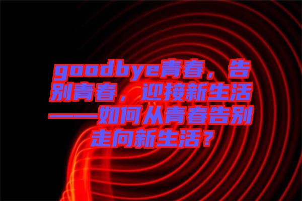 goodbye青春，告別青春，迎接新生活——如何從青春告別走向新生活？