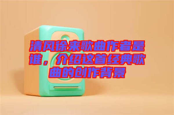 清風徐來歌曲作者是誰，介紹這首經(jīng)典歌曲的創(chuàng)作背景