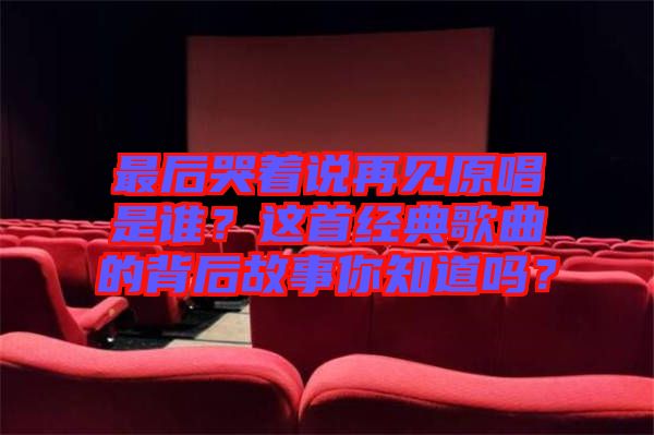 最后哭著說(shuō)再見(jiàn)原唱是誰(shuí)？這首經(jīng)典歌曲的背后故事你知道嗎？