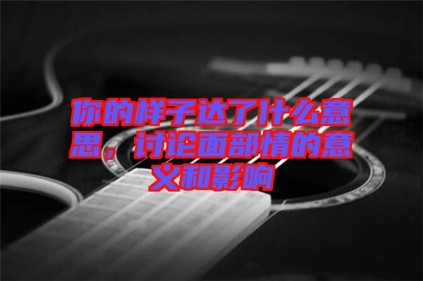 你的樣子達(dá)了什么意思，討論面部情的意義和影響