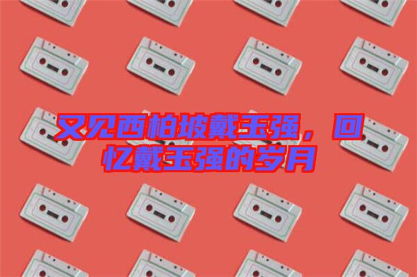 又見西柏坡戴玉強(qiáng)，回憶戴玉強(qiáng)的歲月