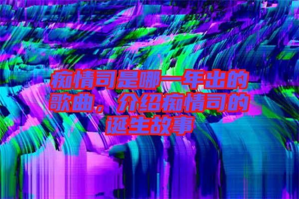 癡情司是哪一年出的歌曲，介紹癡情司的誕生故事