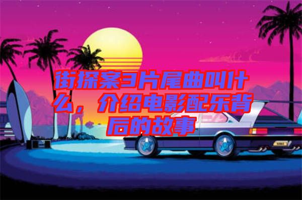 街探案3片尾曲叫什么，介紹電影配樂背后的故事