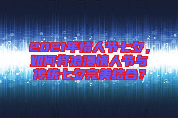 2021年情人節(jié)七夕，如何將浪漫情人節(jié)與傳統(tǒng)七夕完美結(jié)合？