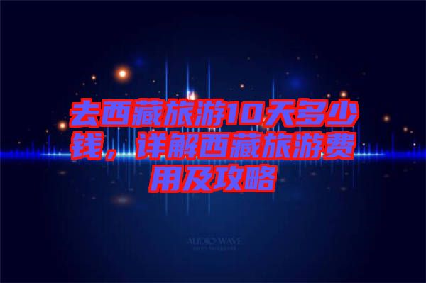 去西藏旅游10天多少錢，詳解西藏旅游費(fèi)用及攻略
