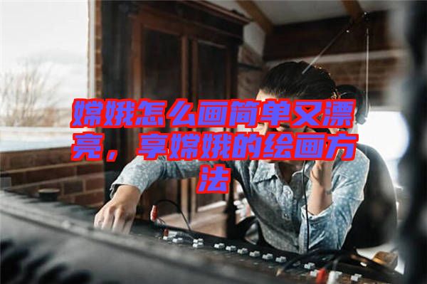 嫦娥怎么畫(huà)簡(jiǎn)單又漂亮，享嫦娥的繪畫(huà)方法