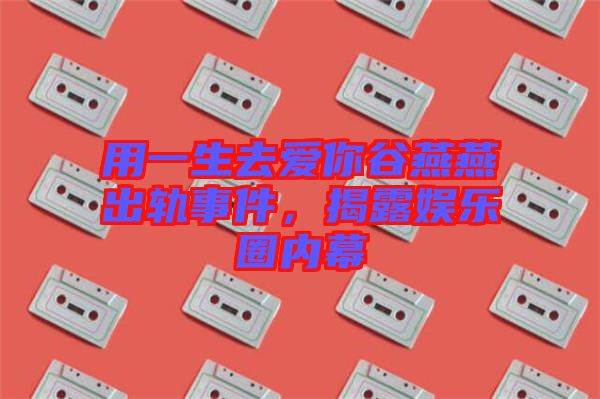 用一生去愛你谷燕燕出軌事件，揭露娛樂(lè)圈內(nèi)幕