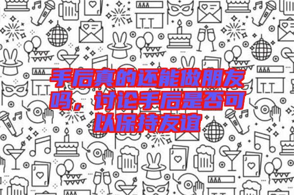 手后真的還能做朋友嗎，討論手后是否可以保持友誼