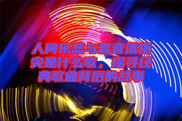 人間樂(lè)悲與喜音落指尖是什么歌，探尋經(jīng)典歌曲背后的故事
