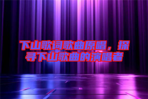 下山歌詞歌曲原唱，探尋下山歌曲的演唱者