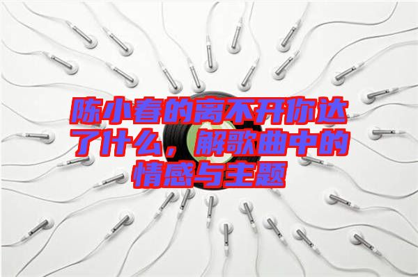 陳小春的離不開你達(dá)了什么，解歌曲中的情感與主題