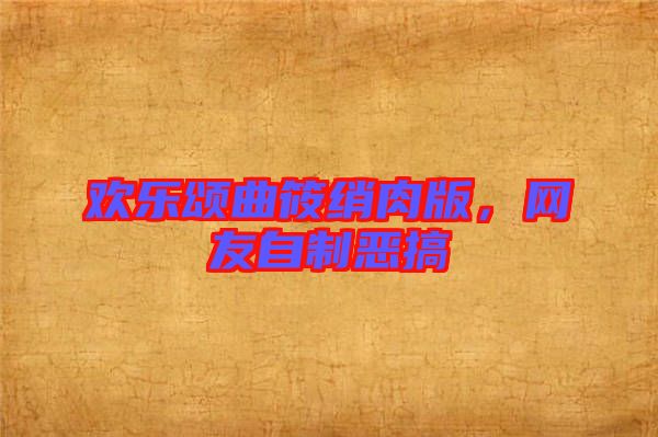 歡樂(lè)頌曲筱綃肉版，網(wǎng)友自制惡搞