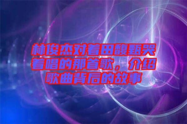 林俊杰對(duì)著田馥甄哭著唱的那首歌，介紹歌曲背后的故事