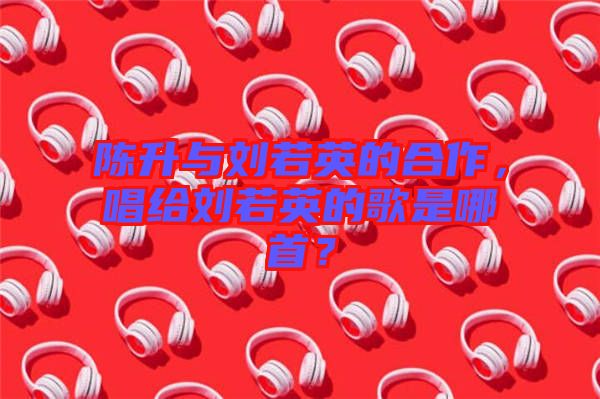 陳升與劉若英的合作，唱給劉若英的歌是哪首？