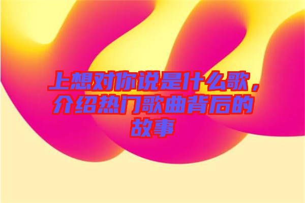上想對(duì)你說(shuō)是什么歌，介紹熱門歌曲背后的故事