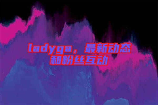 ladyga，最新動(dòng)態(tài)和粉絲互動(dòng)
