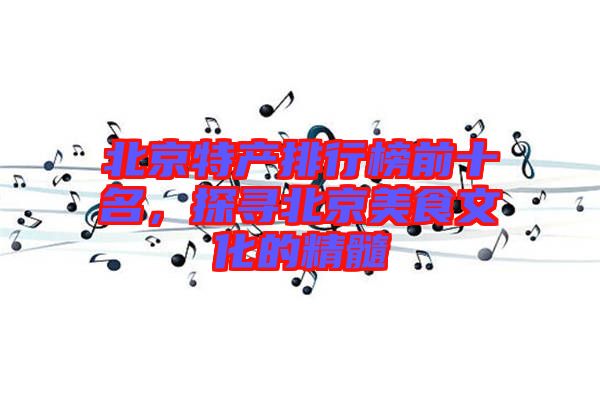 北京特產(chǎn)排行榜前十名，探尋北京美食文化的精髓