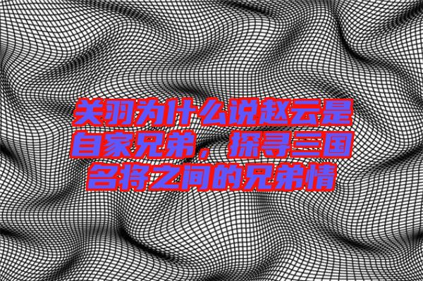 關(guān)羽為什么說趙云是自家兄弟，探尋三國名將之間的兄弟情