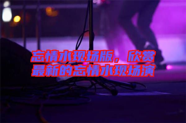 忘情水現(xiàn)場版，欣賞最新的忘情水現(xiàn)場演