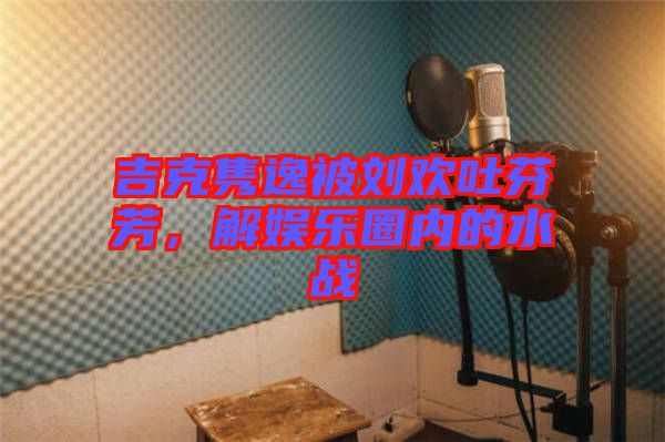 吉克雋逸被劉歡吐芬芳，解娛樂(lè)圈內(nèi)的水戰(zhàn)