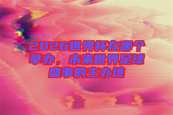 2026世界杯在哪個(gè)舉辦，未來世界足球盛事的主辦地