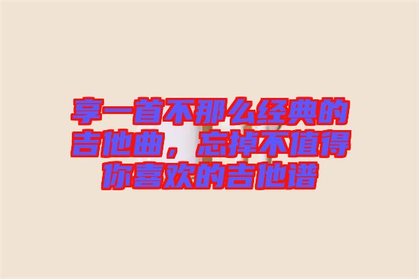 享一首不那么經典的吉他曲，忘掉不值得你喜歡的吉他譜