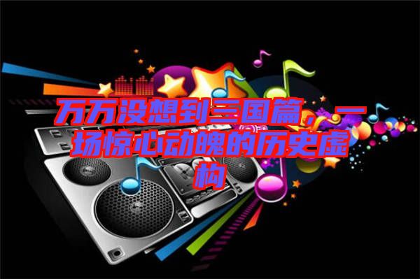 萬(wàn)萬(wàn)沒(méi)想到三國(guó)篇，一場(chǎng)驚心動(dòng)魄的歷史虛構(gòu)