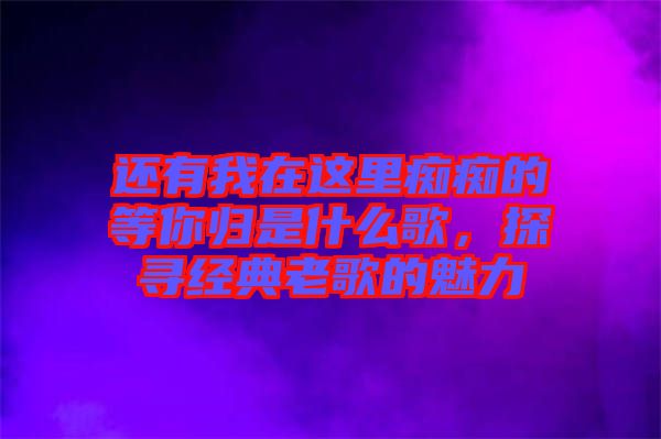 還有我在這里癡癡的等你歸是什么歌，探尋經(jīng)典老歌的魅力