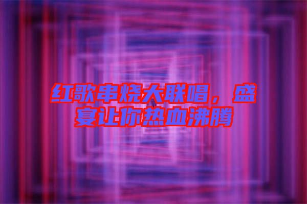 紅歌串燒大聯(lián)唱，盛宴讓你熱血沸騰