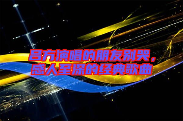 呂方演唱的朋友別哭，感人至深的經(jīng)典歌曲