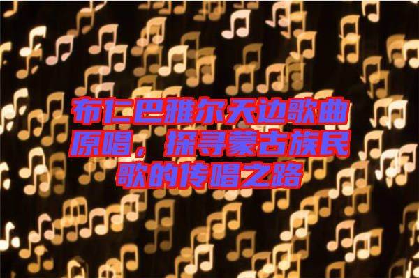 布仁巴雅爾天邊歌曲原唱，探尋蒙古族民歌的傳唱之路
