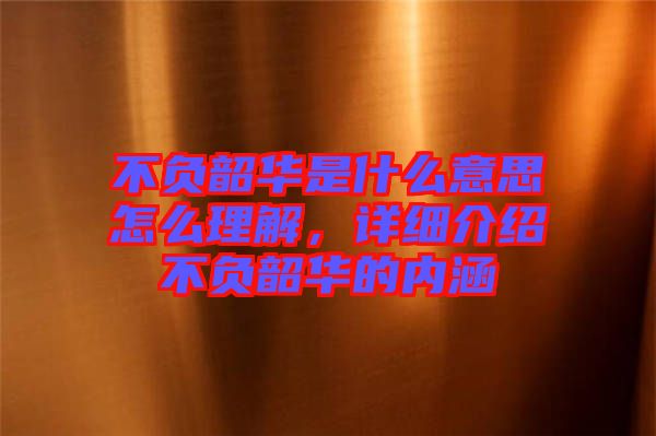不負韶華是什么意思怎么理解，詳細介紹不負韶華的內涵