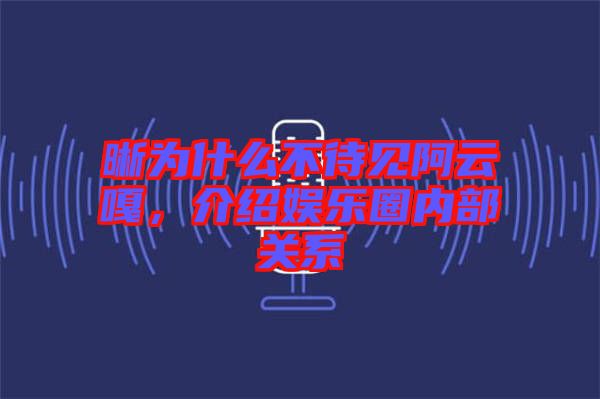 晰為什么不待見阿云嘎，介紹娛樂圈內(nèi)部關系